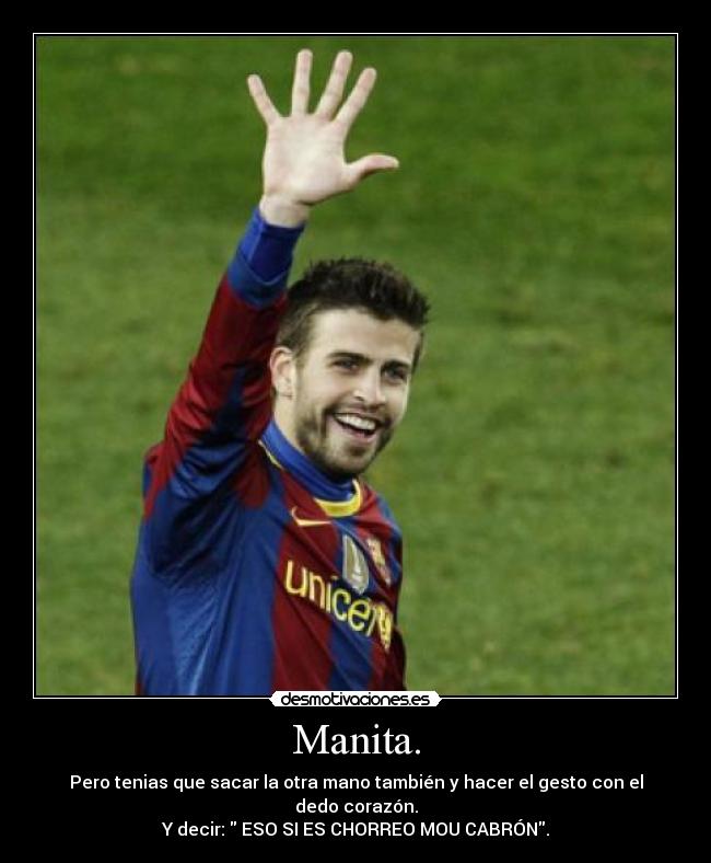 Manita. - Pero tenias que sacar la otra mano también y hacer el gesto con el dedo corazón.
Y decir: ESO SI ES CHORREO MOU CABRÓN.