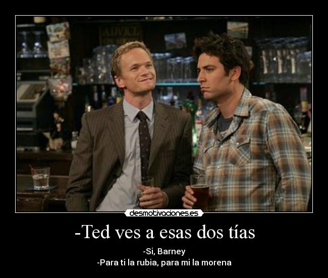 -Ted ves a esas dos tías - -Si, Barney
-Para ti la rubia, para mi la morena