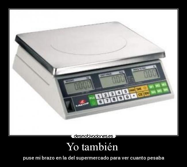 Yo también - puse mi brazo en la del supermercado para ver cuanto pesaba