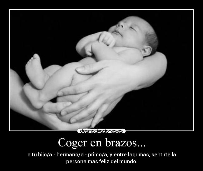 Coger en brazos... - a tu hijo/a - hermano/a - primo/a, y entre lagrimas, sentirte la
persona mas feliz del mundo.