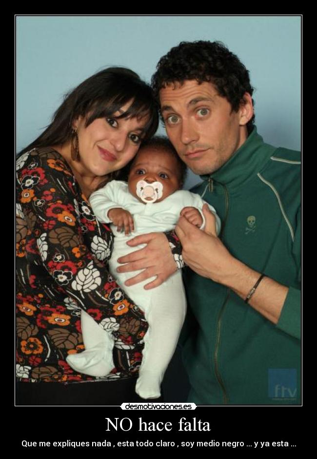 NO hace falta - Que me expliques nada , esta todo claro , soy medio negro ... y ya esta ...