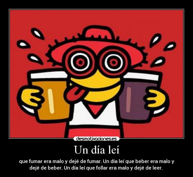 Un día leí - que fumar era malo y dejé de fumar. Un día leí que beber era malo y
dejé de beber. Un día leí que follar era malo y dejé de leer. 