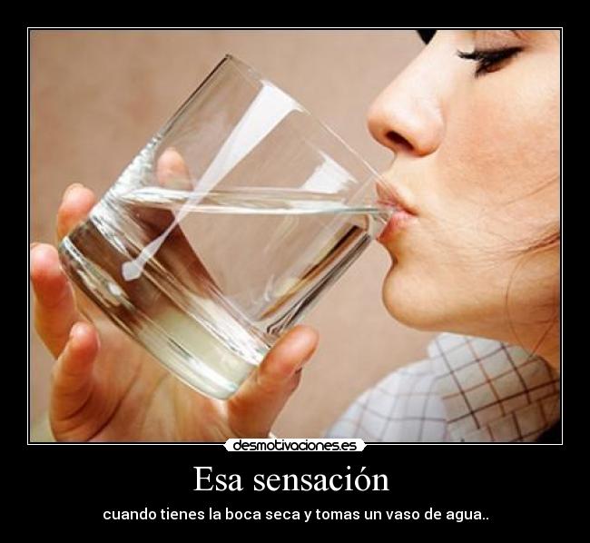 Esa sensación - cuando tienes la boca seca y tomas un vaso de agua..