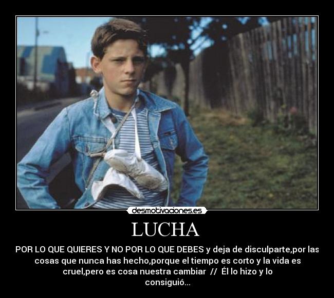 LUCHA - POR LO QUE QUIERES Y NO POR LO QUE DEBES y deja de disculparte,por las
cosas que nunca has hecho,porque el tiempo es corto y la vida es
cruel,pero es cosa nuestra cambiar // Él lo hizo y lo
consiguió...