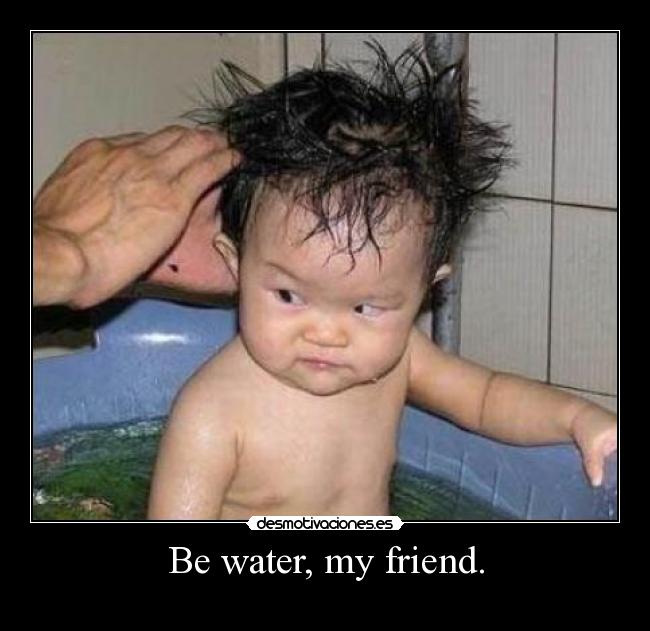 Be water, my friend. - 