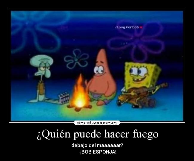 ¿Quién puede hacer fuego - debajo del maaaaaar?
-¡BOB ESPONJA!
