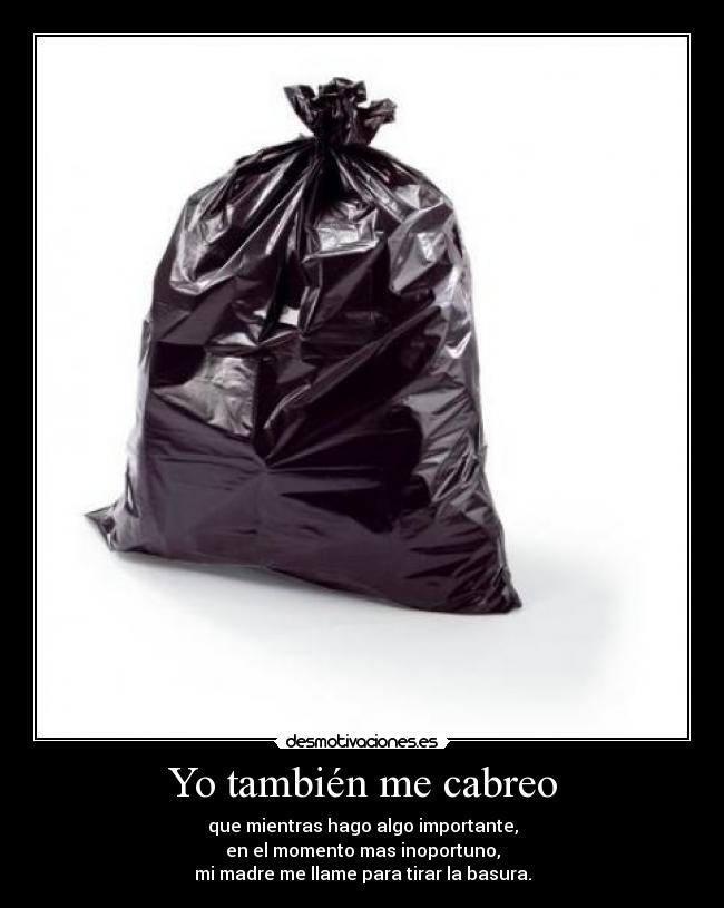 Yo también me cabreo - que mientras hago algo importante,
en el momento mas inoportuno,
mi madre me llame para tirar la basura.