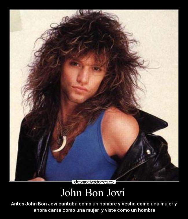 John Bon Jovi  - Antes John Bon Jovi cantaba como un hombre y vestia como una mujer y
ahora canta como una mujer  y viste como un hombre