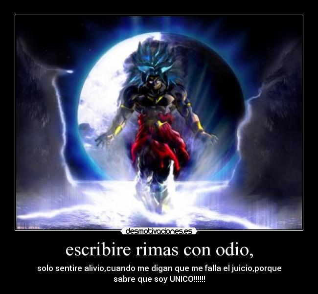 escribire rimas con odio, - solo sentire alivio,cuando me digan que me falla el juicio,porque
sabre que soy UNICO!!!!!!