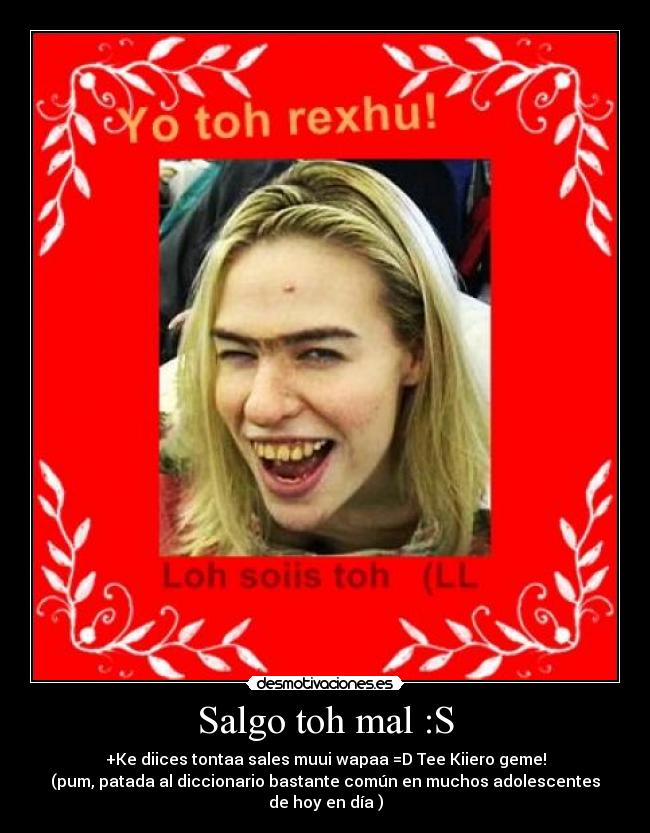 Salgo toh mal :S - +Ke diices tontaa sales muui wapaa =D Tee Kiiero geme!
(pum, patada al diccionario bastante común en muchos adolescentes
de hoy en día )