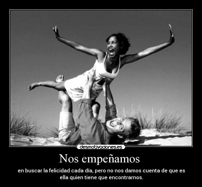 Nos empeñamos  - en buscar la felicidad cada día, pero no nos damos cuenta de que es
ella quien tiene que encontrarnos.