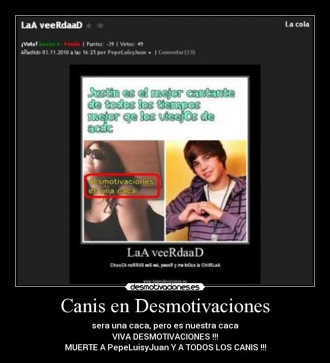 Canis en Desmotivaciones - sera una caca, pero es nuestra caca
VIVA DESMOTIVACIONES !!!
MUERTE A PepeLuisyJuan Y A TODOS LOS CANIS !!!