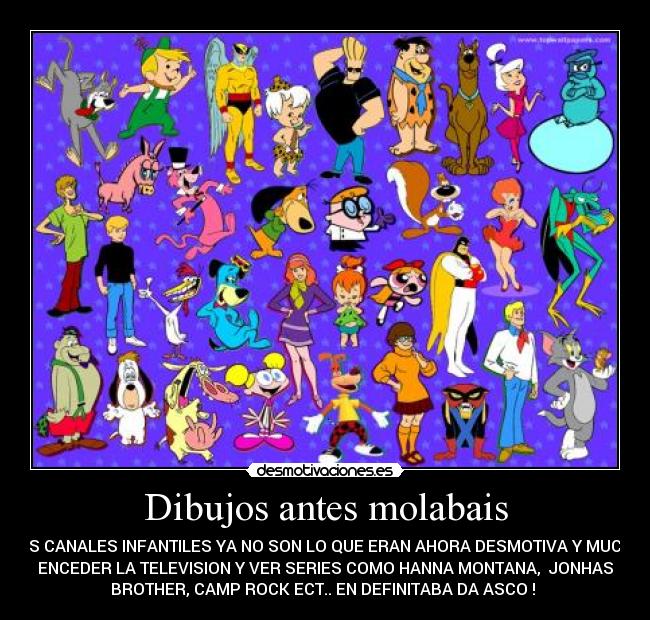 Dibujos antes molabais - LOS CANALES INFANTILES YA NO SON LO QUE ERAN AHORA DESMOTIVA Y MUCHO
ENCEDER LA TELEVISION Y VER SERIES COMO HANNA MONTANA,  JONHAS
BROTHER, CAMP ROCK ECT.. EN DEFINITABA DA ASCO ! 