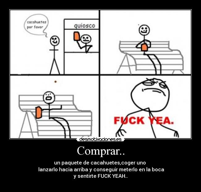 Comprar.. - un paquete de cacahuetes,coger uno 
 lanzarlo hacia arriba y conseguir meterlo en la boca
y sentirte FUCK YEAH..
