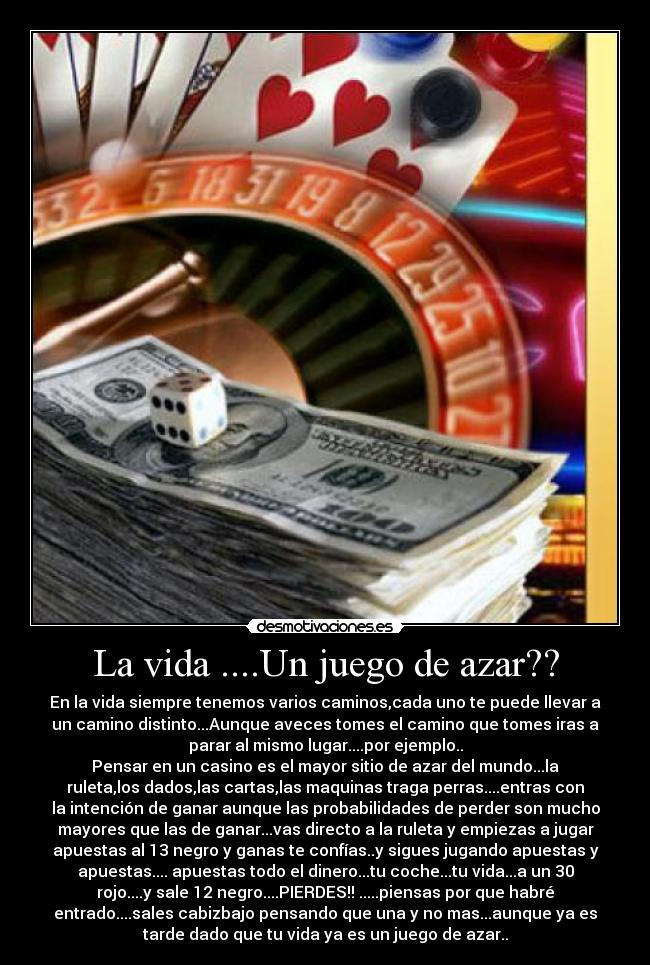 La vida ....Un juego de azar?? - En la vida siempre tenemos varios caminos,cada uno te puede llevar a
un camino distinto...Aunque aveces tomes el camino que tomes iras a
parar al mismo lugar....por ejemplo..
Pensar en un casino es el mayor sitio de azar del mundo...la
ruleta,los dados,las cartas,las maquinas traga perras....entras con
la intención de ganar aunque las probabilidades de perder son mucho
mayores que las de ganar...vas directo a la ruleta y empiezas a jugar
apuestas al 13 negro y ganas te confías..y sigues jugando apuestas y
apuestas.... apuestas todo el dinero...tu coche...tu vida...a un 30
rojo....y sale 12 negro....PIERDES!! .....piensas por que habré
entrado....sales cabizbajo pensando que una y no mas...aunque ya es
tarde dado que tu vida ya es un juego de azar..