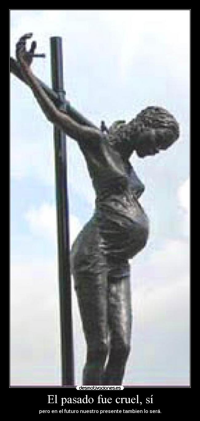 El pasado fue cruel, sí - pero en el futuro nuestro presente tambien lo será.