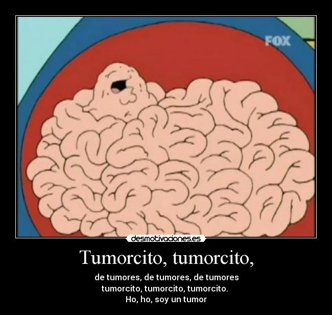 Tumorcito, tumorcito, - de tumores, de tumores, de tumores
tumorcito, tumorcito, tumorcito.
Ho, ho, soy un tumor