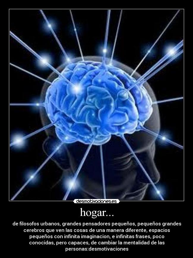 hogar... - de filosofos urbanos, grandes pensadores pequeños, pequeños grandes
cerebros que ven las cosas de una manera diferente, espacios
pequeños con infinita imaginacion, e infinitas frases, poco
conocidas, pero capaces, de cambiar la mentalidad de las
personas:desmotivaciones