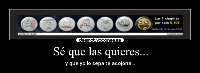 Sé que las quieres... - y que yo lo sepa te acojona...