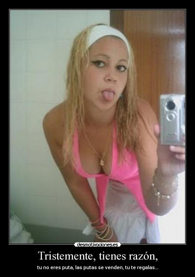 Tristemente, tienes razón, - tu no eres puta, las putas se venden, tu te regalas...