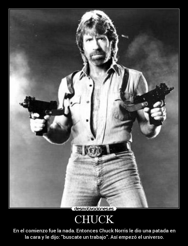 CHUCK - En el comienzo fue la nada. Entonces Chuck Norris le dio una patada en
la cara y le dijo: buscate un trabajo. Así empezó el universo.