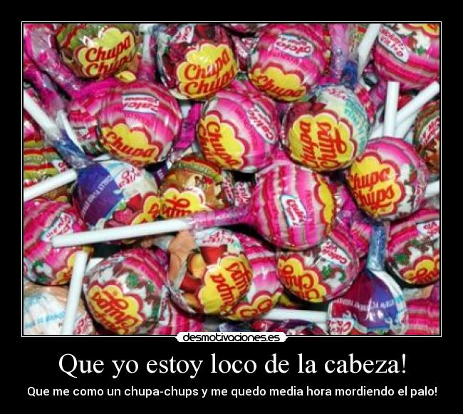 Que yo estoy loco de la cabeza! - Que me como un chupa-chups y me quedo media hora mordiendo el palo!