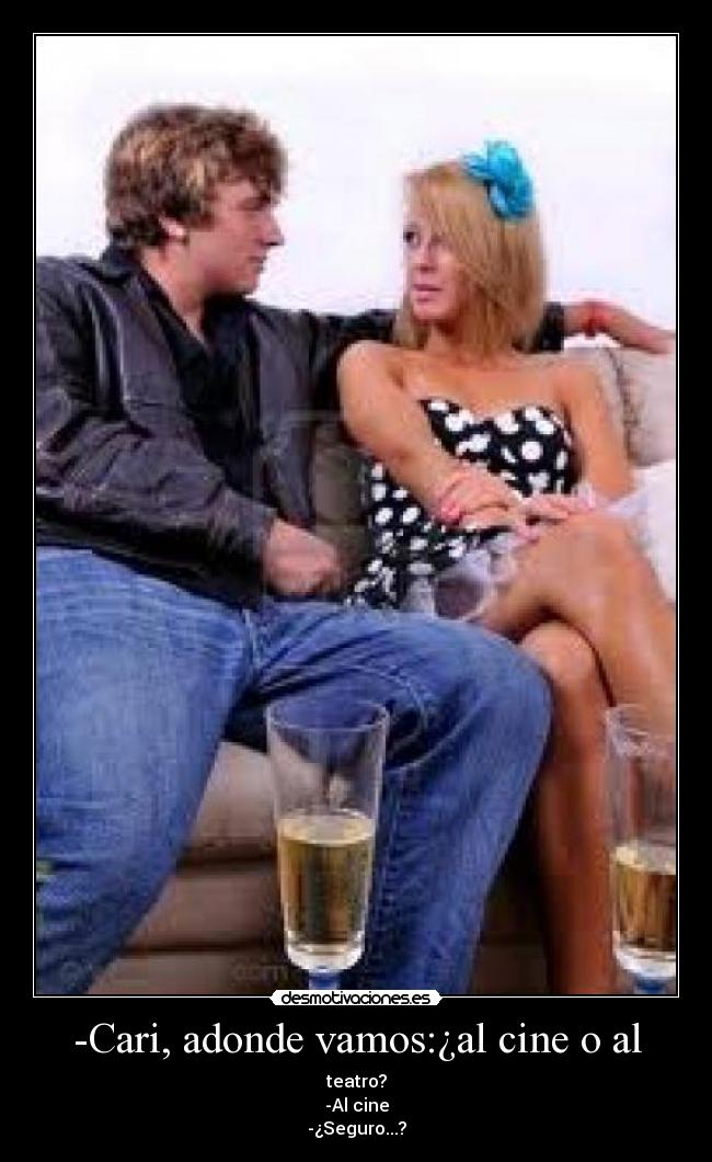 -Cari, adonde vamos:¿al cine o al - teatro?
-Al cine
-¿Seguro...?