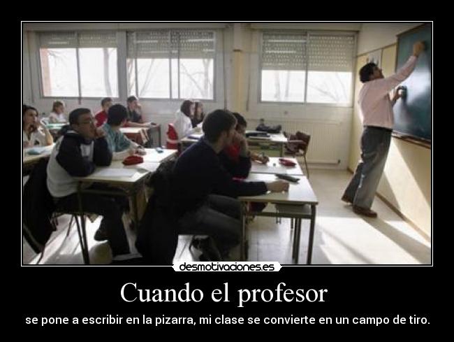 Cuando el profesor  - se pone a escribir en la pizarra, mi clase se convierte en un campo de tiro.