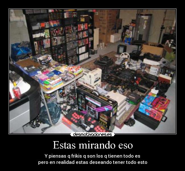 Estas mirando eso - Y piensas q frikis q son los q tienen todo es
pero en realidad estas deseando tener todo esto