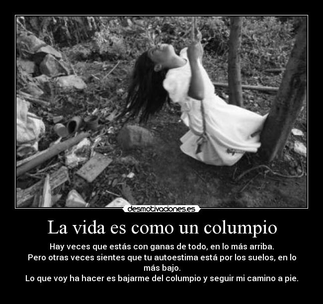 La vida es como un columpio - Hay veces que estás con ganas de todo, en lo más arriba.
Pero otras veces sientes que tu autoestima está por los suelos, en lo más bajo.
Lo que voy ha hacer es bajarme del columpio y seguir mi camino a pie.
