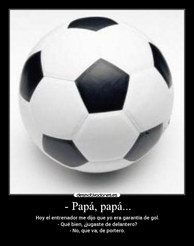 - Papá, papá... - Hoy el entrenador me dijo que yo era garantía de gol.
- Qué bien, ¿jugaste de delantero?
- No, que va, de portero.
