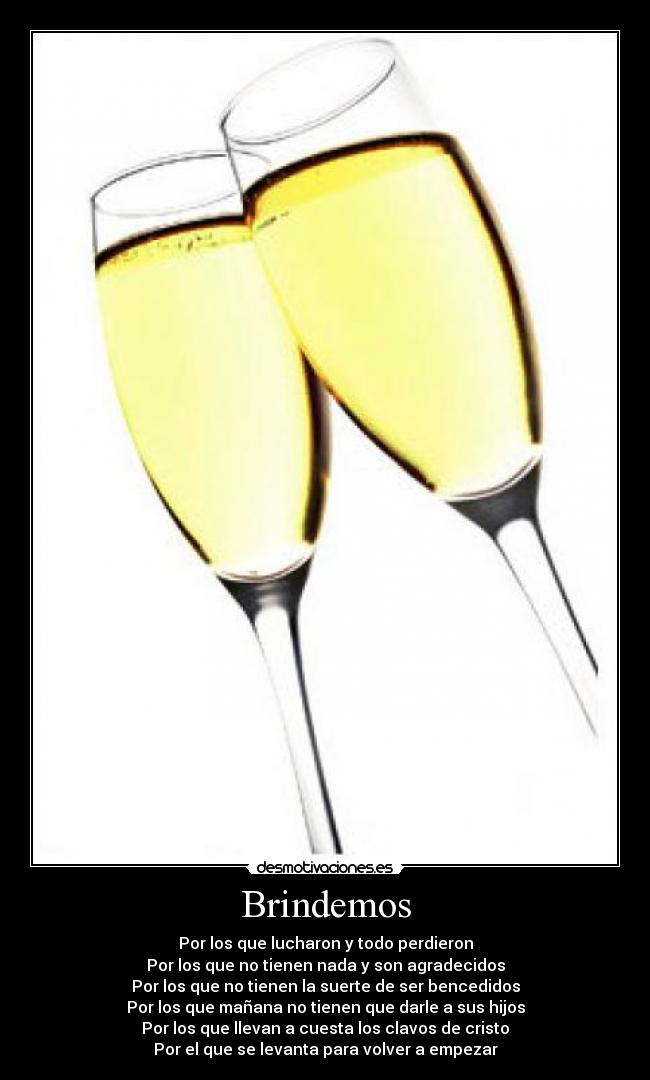 Brindemos - Por los que lucharon y todo perdieron
Por los que no tienen nada y son agradecidos
Por los que no tienen la suerte de ser bencedidos
Por los que mañana no tienen que darle a sus hijos
Por los que llevan a cuesta los clavos de cristo
Por el que se levanta para volver a empezar