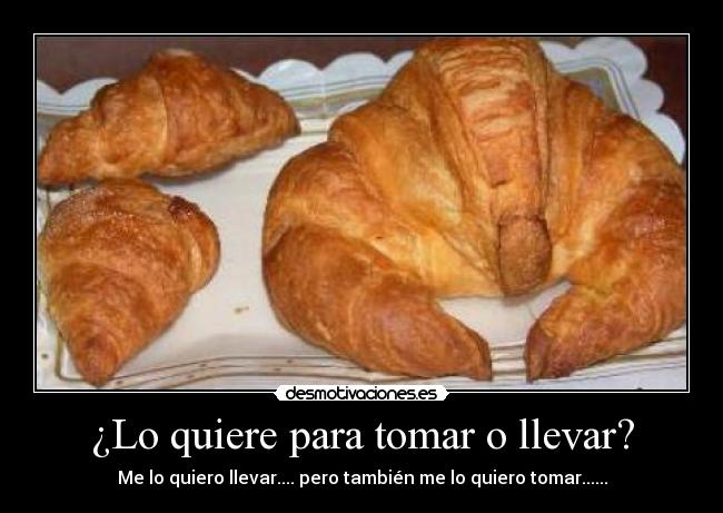¿Lo quiere para tomar o llevar? - Me lo quiero llevar.... pero también me lo quiero tomar......