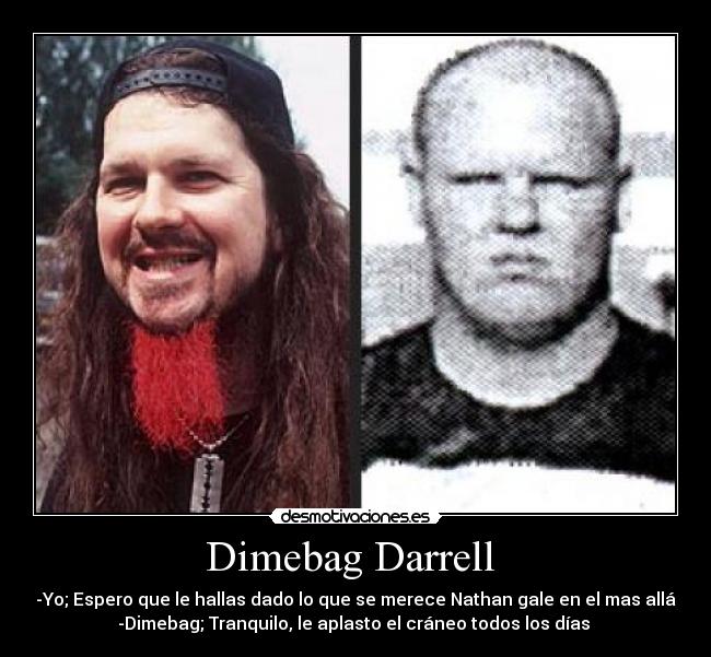 Dimebag Darrell - -Yo; Espero que le hallas dado lo que se merece Nathan gale en el mas allá
-Dimebag; Tranquilo, le aplasto el cráneo todos los días