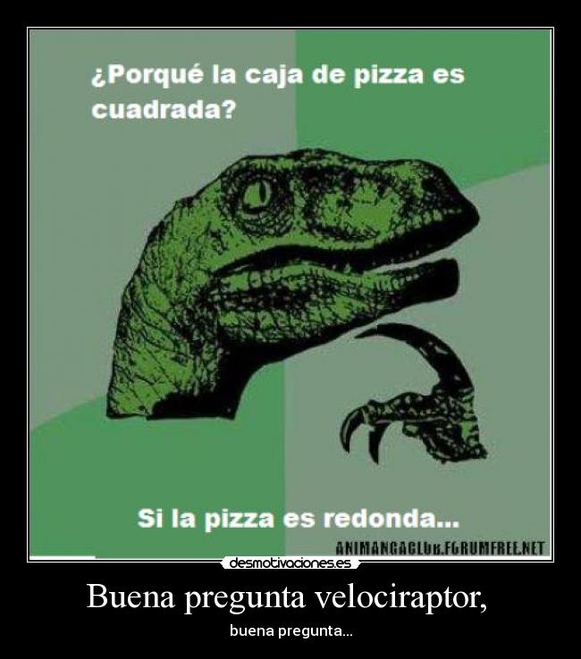 Buena pregunta velociraptor, - buena pregunta...