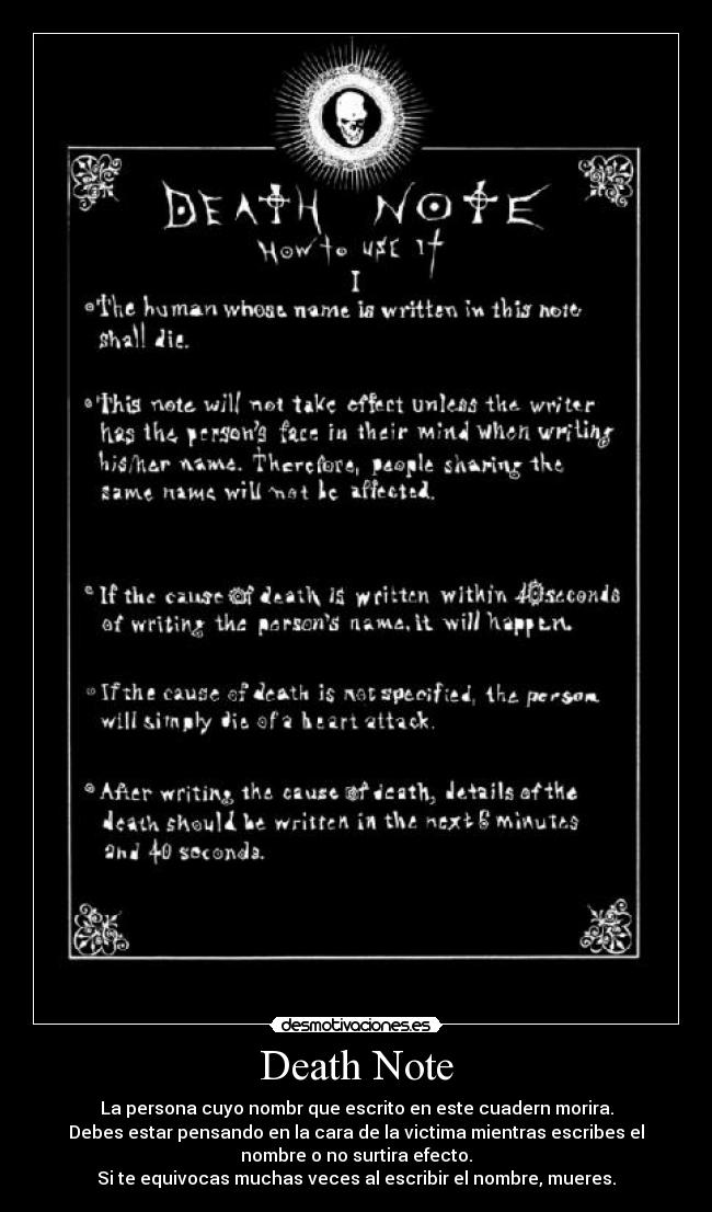 Death Note - La persona cuyo nombr que escrito en este cuadern morira.
Debes estar pensando en la cara de la victima mientras escribes el
nombre o no surtira efecto.
Si te equivocas muchas veces al escribir el nombre, mueres.
