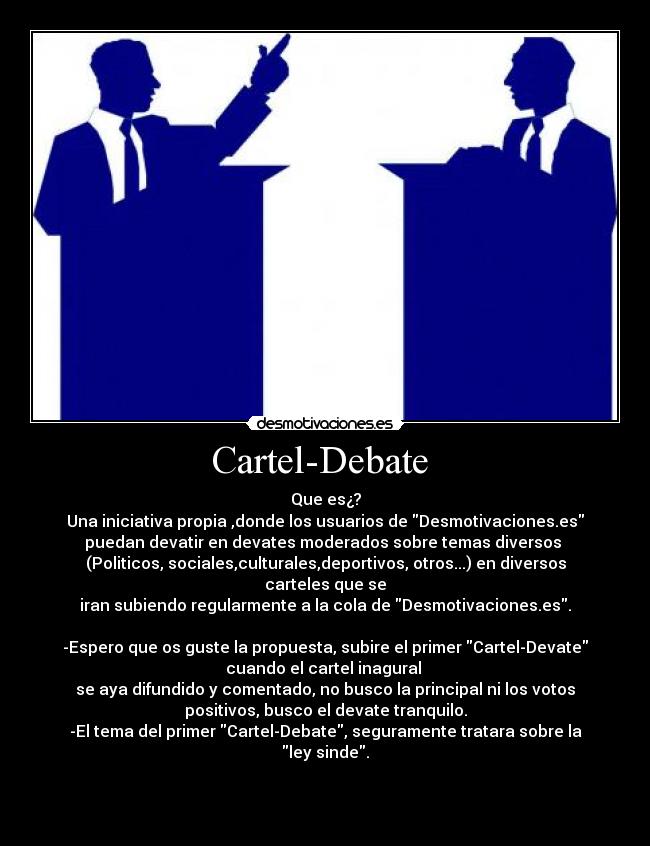 Cartel-Debate - Que es¿?
Una iniciativa propia ,donde los usuarios de Desmotivaciones.es
puedan devatir en devates moderados sobre temas diversos
(Politicos, sociales,culturales,deportivos, otros...) en diversos
carteles que se
iran subiendo regularmente a la cola de Desmotivaciones.es.
-Espero que os guste la propuesta, subire el primer Cartel-Devate
cuando el cartel inagural
se aya difundido y comentado, no busco la principal ni los votos
positivos, busco el devate tranquilo.
-El tema del primer Cartel-Debate, seguramente tratara sobre la
ley sinde.