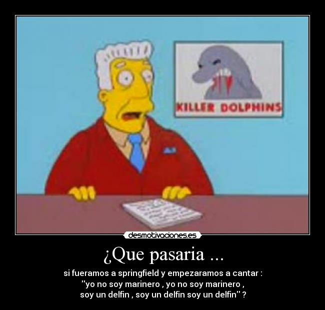 ¿Que pasaria ... - si fueramos a springfield y empezaramos a cantar :
yo no soy marinero , yo no soy marinero ,
soy un delfin , soy un delfin soy un delfin ?