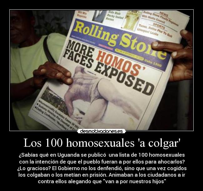 Los 100 homosexuales a colgar - ¿Sabías qué en Uguanda se publicó una lista de 100 homosexuales
con la intención de que el pueblo fueran a por ellos para ahocarlos?
¿Lo gracioso? El Gobierno no los denfendió, sino que una vez cogidos
los colgaban o los metían en prisión. Animaban a los ciudadanos a ir
contra ellos alegando que van a por nuestros hijos