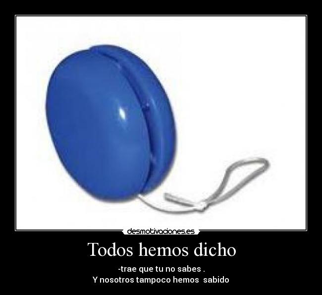 Todos hemos dicho - -trae que tu no sabes .
Y nosotros tampoco hemos  sabido