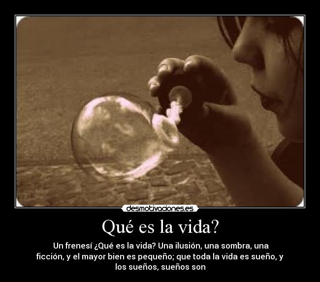 Qué es la vida? -  Un frenesí ¿Qué es la vida? Una ilusión, una sombra, una
ficción, y el mayor bien es pequeño; que toda la vida es sueño, y
los sueños, sueños son