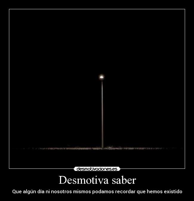 Desmotiva saber - Que algún día ni nosotros mismos podamos recordar que hemos existido
