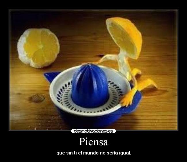 Piensa - que sin ti el mundo no sería igual.