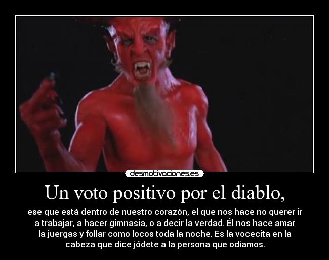 Un voto positivo por el diablo, - ese que está dentro de nuestro corazón, el que nos hace no querer ir
a trabajar, a hacer gimnasia, o a decir la verdad. Él nos hace amar
la juergas y follar como locos toda la noche. Es la vocecita en la
cabeza que dice jódete a la persona que odiamos.