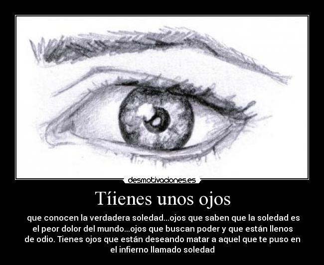 Tíienes unos ojos - que conocen la verdadera soledad...ojos que saben que la soledad es
el peor dolor del mundo...ojos que buscan poder y que están llenos
de odio. Tienes ojos que están deseando matar a aquel que te puso en
el infierno llamado soledad