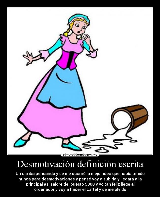 Desmotivación definición escrita - Un día iba pensando y se me ocurrió la mejor idea que había tenido
nunca para desmotivaciones y pensé voy a subirla y llegará a la
principal así saldré del puesto 5000 y yo tan feliz llegé al
ordenador y voy a hacer el cartel y se me olvidó