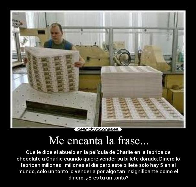 Me encanta la frase... - Que le dice el abuelo en la película de Charlie en la fabrica de
chocolate a Charlie cuando quiere vender su billete dorado: Dinero lo
fabrican millones i millones al dia pero este billete solo hay 5 en el
mundo, solo un tonto lo venderia por algo tan insignificante como el
dinero. ¿Eres tu un tonto?