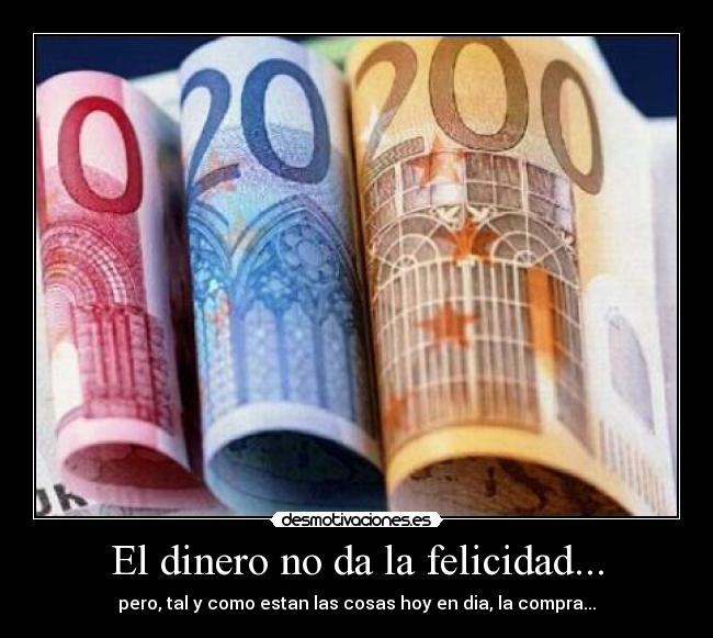 El dinero no da la felicidad... - pero, tal y como estan las cosas hoy en dia, la compra...
