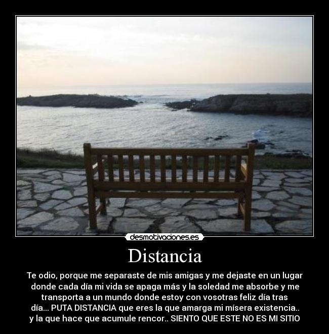 Distancia - Te odio, porque me separaste de mis amigas y me dejaste en un lugar
donde cada día mi vida se apaga más y la soledad me absorbe y me
transporta a un mundo donde estoy con vosotras feliz día tras
día... PUTA DISTANCIA que eres la que amarga mi mísera existencia..
y la que hace que acumule rencor.. SIENTO QUE ESTE NO ES MI SITIO