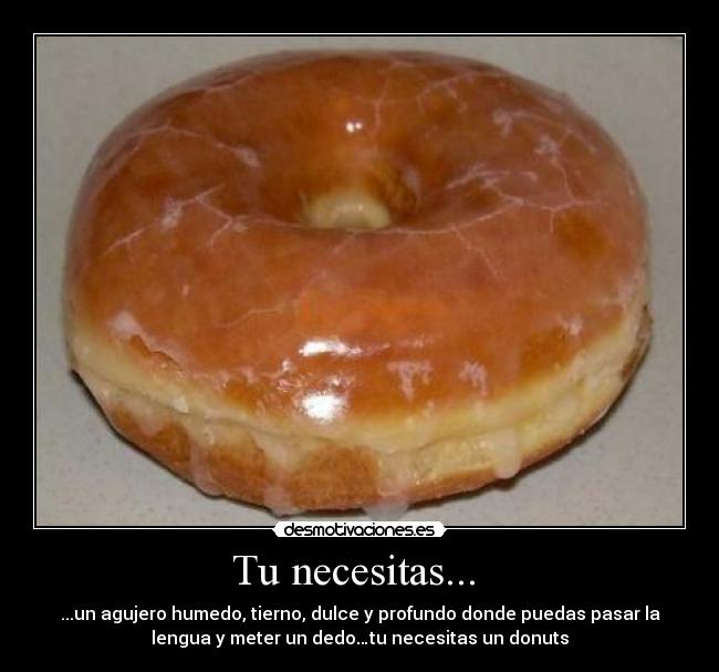 Tu necesitas... - ...un agujero humedo, tierno, dulce y profundo donde puedas pasar la
lengua y meter un dedo…tu necesitas un donuts